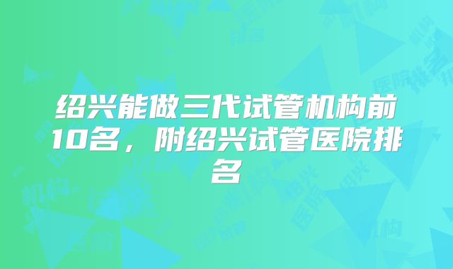 绍兴能做三代试管机构前10名，附绍兴试管医院排名