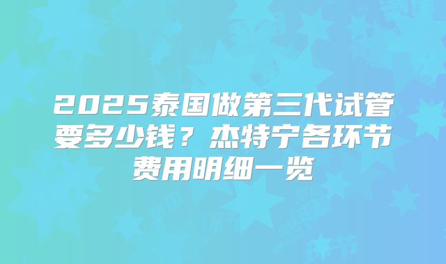 2025泰国做第三代试管要多少钱?杰特宁各环节费用明细一览