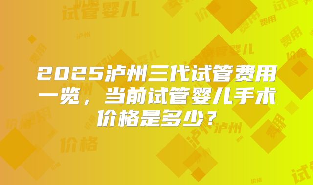 2025泸州三代试管费用一览，当前试管婴儿手术价格是多少？