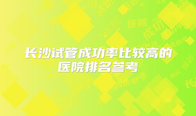 长沙试管成功率比较高的医院排名参考