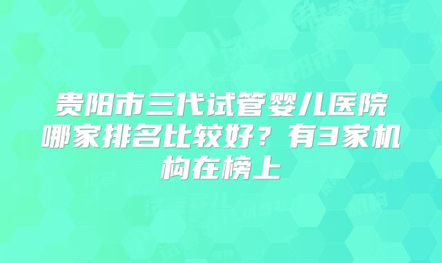 贵阳市三代试管婴儿医院哪家排名比较好?有3家机构在榜上