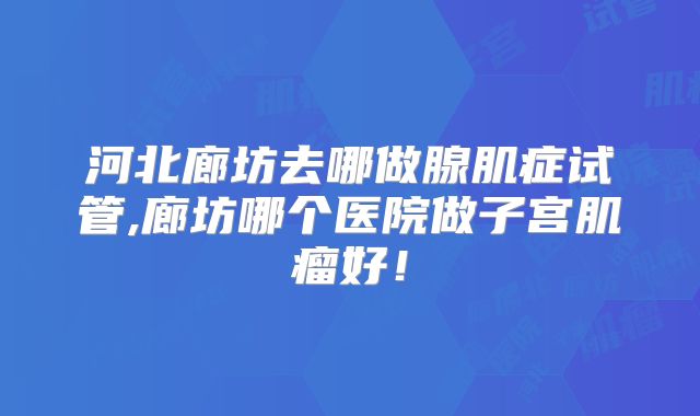 河北廊坊去哪做腺肌症试管,廊坊哪个医院做子宫肌瘤好!