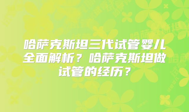 哈萨克斯坦三代试管婴儿全面解析?哈萨克斯坦做试管的经历?