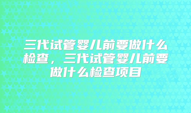 三代试管婴儿前要做什么检查，三代试管婴儿前要做什么检查项目