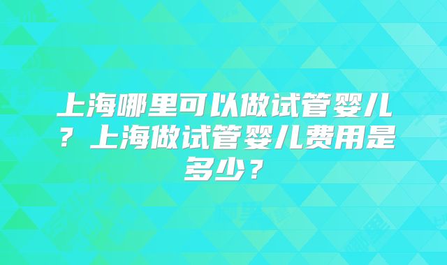 上海哪里可以做试管婴儿?上海做试管婴儿费用是多少?