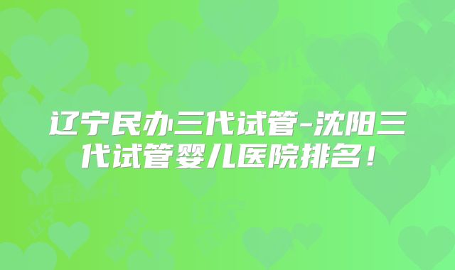 辽宁民办三代试管-沈阳三代试管婴儿医院排名！