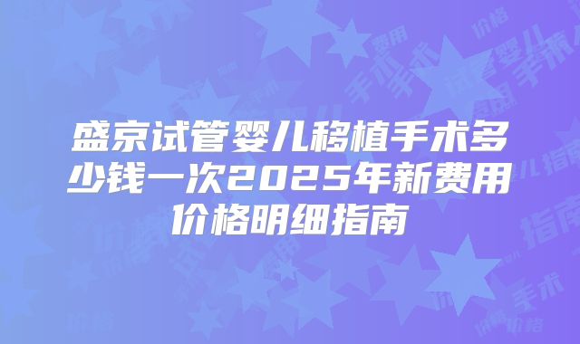 盛京试管婴儿移植手术多少钱一次2025年新费用价格明细指南