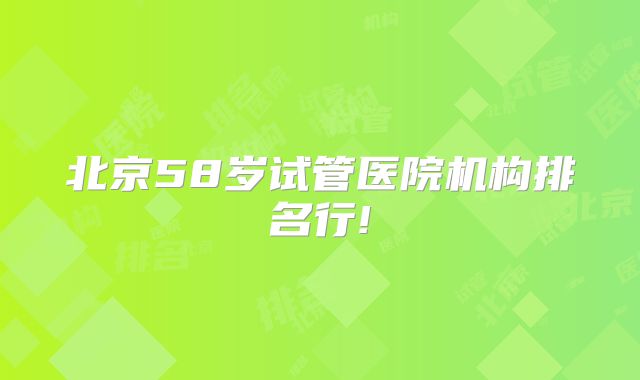 北京58岁试管医院机构排名行!