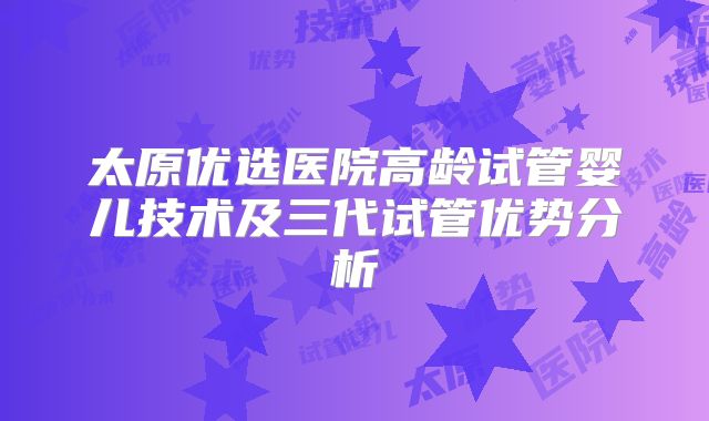 太原优选医院高龄试管婴儿技术及三代试管优势分析