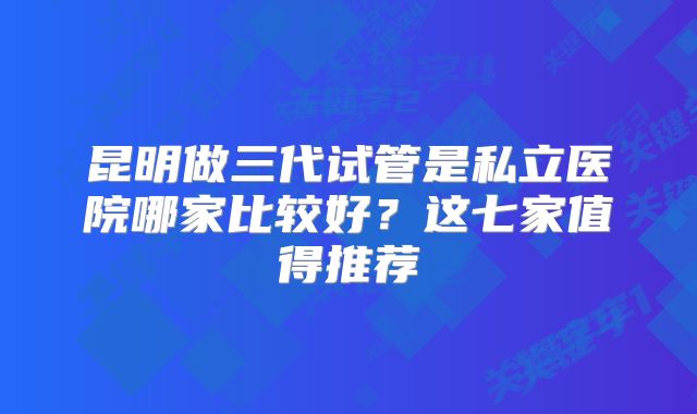 昆明做三代试管是私立医院哪家比较好？这七家值得推荐