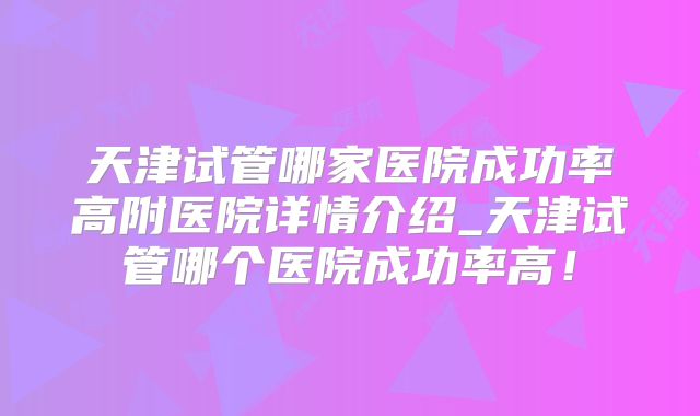 天津试管哪家医院成功率高附医院详情介绍_天津试管哪个医院成功率高!