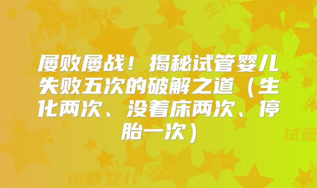 屡败屡战!揭秘试管婴儿失败五次的破解之道(生化两次、没着床两次、停胎一次)