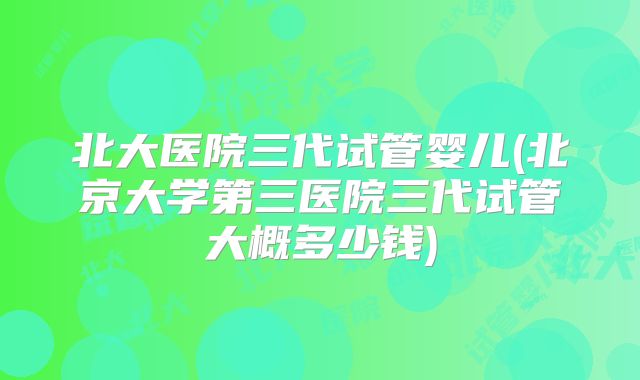 北大医院三代试管婴儿(北京大学第三医院三代试管大概多少钱)