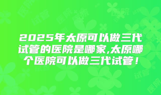 2025年太原可以做三代试管的医院是哪家,太原哪个医院可以做三代试管！