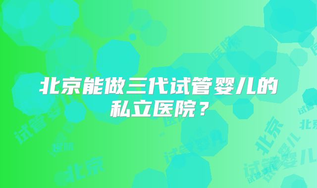 北京能做三代试管婴儿的私立医院?