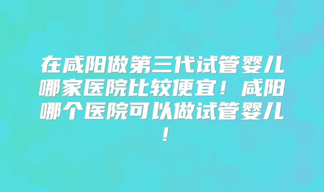 在咸阳做第三代试管婴儿哪家医院比较便宜！咸阳哪个医院可以做试管婴儿！