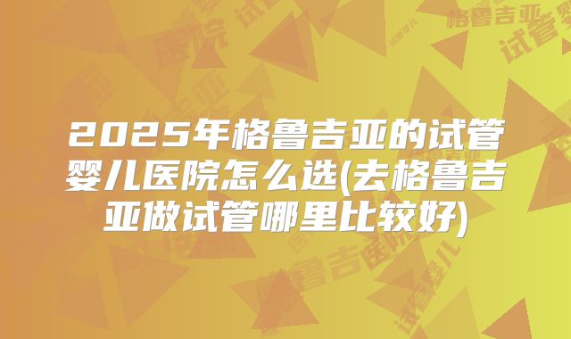 2025年格鲁吉亚的试管婴儿医院怎么选(去格鲁吉亚做试管哪里比较好)