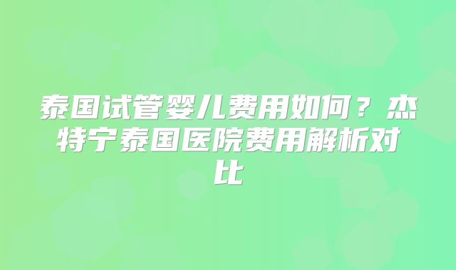 泰国试管婴儿费用如何?杰特宁泰国医院费用解析对比