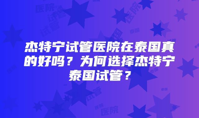 杰特宁试管医院在泰国真的好吗？为何选择杰特宁泰国试管？