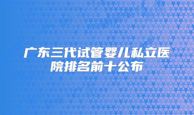 广东三代试管婴儿私立医院排名前十公布