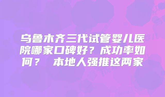 乌鲁木齐三代试管婴儿医院哪家口碑好？成功率如何？ 本地人强推这两家