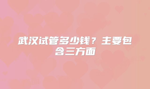 武汉试管多少钱？主要包含三方面