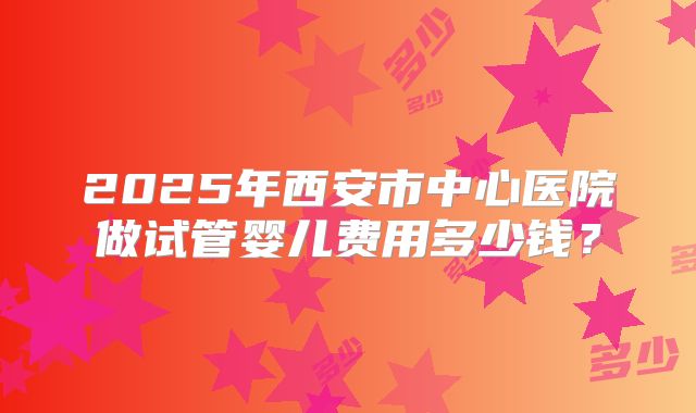 2025年西安市中心医院做试管婴儿费用多少钱？