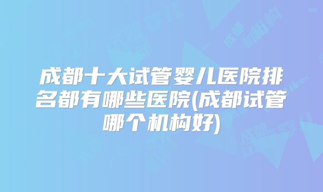 成都十大试管婴儿医院排名都有哪些医院(成都试管哪个机构好)