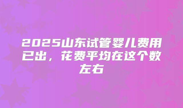 2025山东试管婴儿费用已出,花费平均在这个数左右