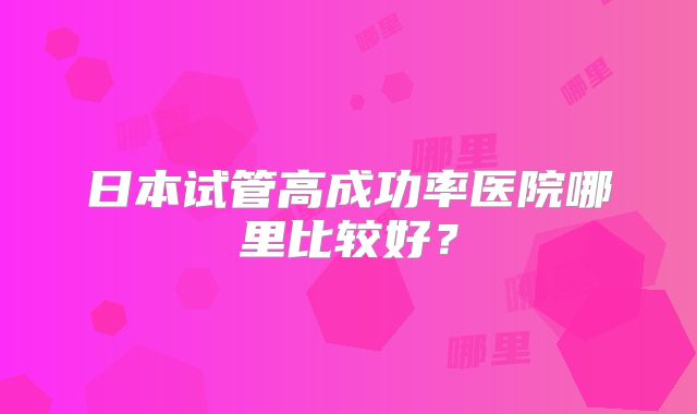 日本试管高成功率医院哪里比较好?