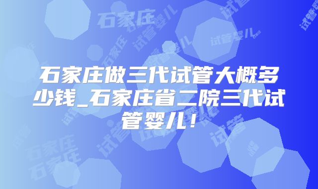 石家庄做三代试管大概多少钱_石家庄省二院三代试管婴儿！