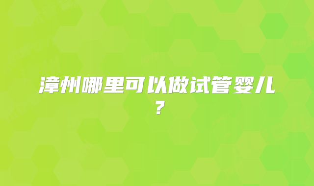 漳州哪里可以做试管婴儿?