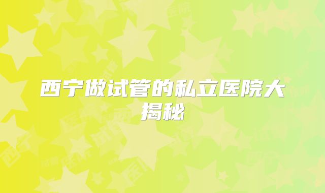 西宁做试管的私立医院大揭秘