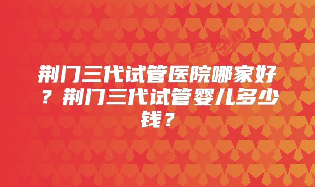 荆门三代试管医院哪家好？荆门三代试管婴儿多少钱？