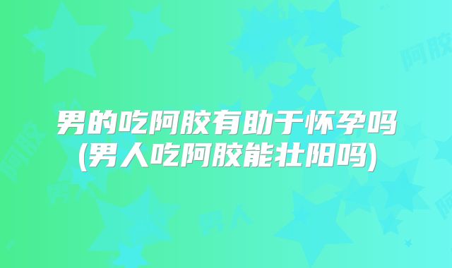 男的吃阿胶有助于怀孕吗(男人吃阿胶能壮阳吗)