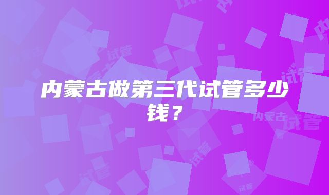 内蒙古做第三代试管多少钱?