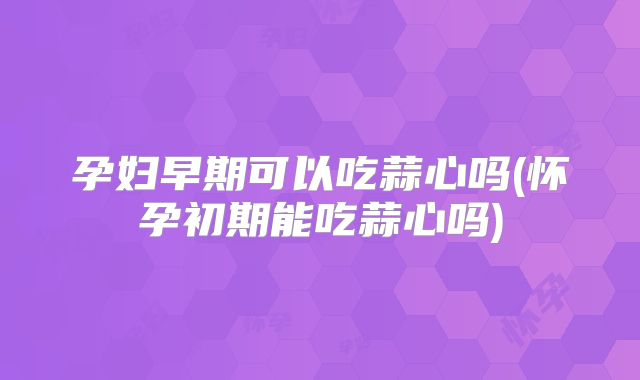 孕妇早期可以吃蒜心吗(怀孕初期能吃蒜心吗)