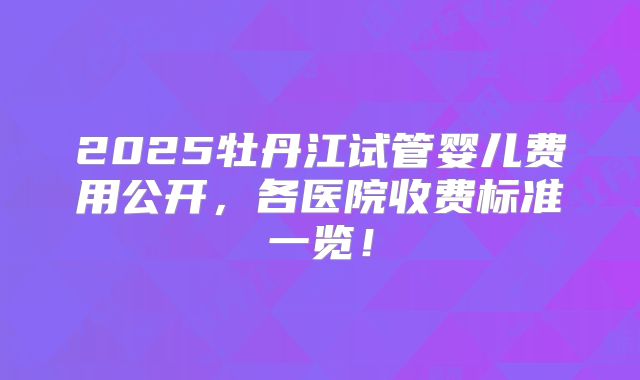 2025牡丹江试管婴儿费用公开,各医院收费标准一览!