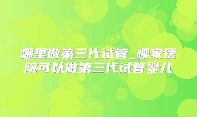 哪里做第三代试管_哪家医院可以做第三代试管婴儿