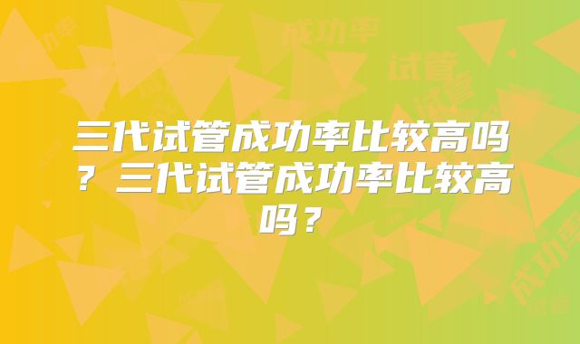 三代试管成功率比较高吗?三代试管成功率比较高吗?
