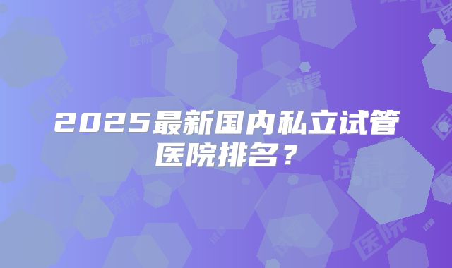 2025最新国内私立试管医院排名？