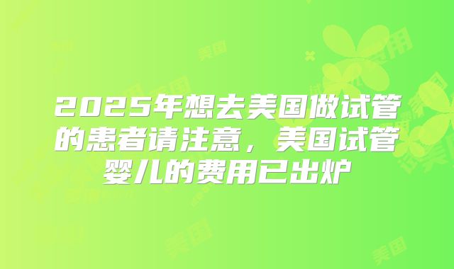 2025年想去美国做试管的患者请注意，美国试管婴儿的费用已出炉