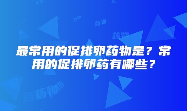 最常用的促排卵药物是?常用的促排卵药有哪些?