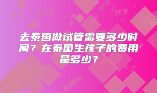 去泰国做试管需要多少时间？在泰国生孩子的费用是多少？