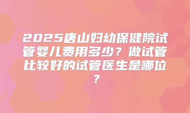 2025唐山妇幼保健院试管婴儿费用多少？做试管比较好的试管医生是哪位？