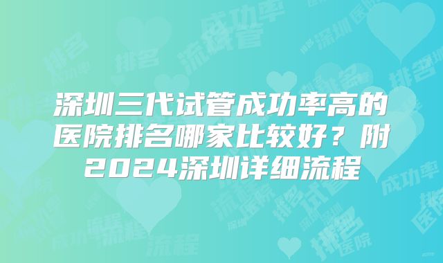 深圳三代试管成功率高的医院排名哪家比较好?附2024深圳详细流程