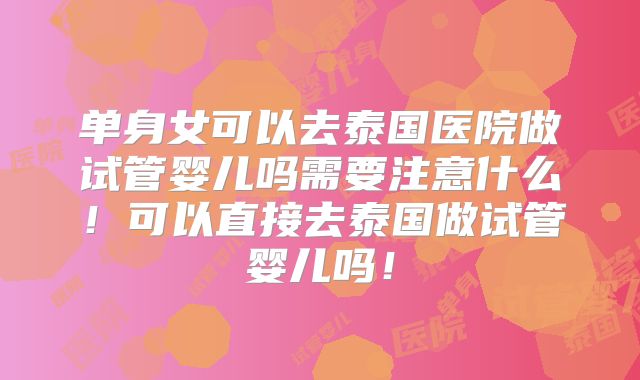 单身女可以去泰国医院做试管婴儿吗需要注意什么！可以直接去泰国做试管婴儿吗！