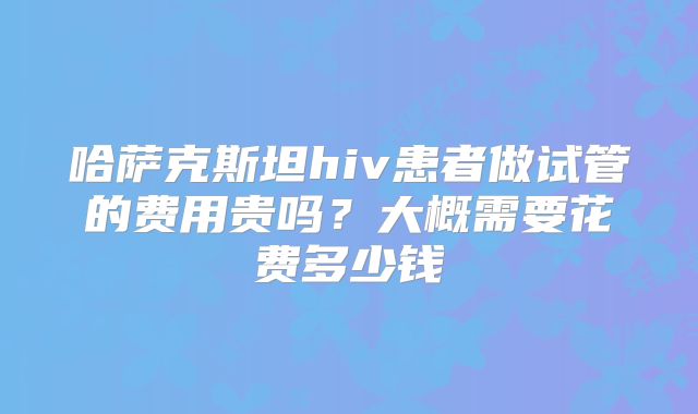 哈萨克斯坦hiv患者做试管的费用贵吗?大概需要花费多少钱
