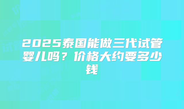 2025泰国能做三代试管婴儿吗？价格大约要多少钱