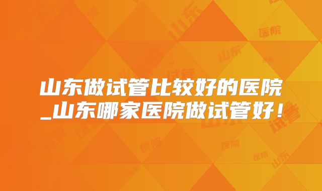 山东做试管比较好的医院_山东哪家医院做试管好！
